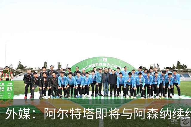 外媒：阿尔特塔即将与阿森纳续约，新合同期限至少3年